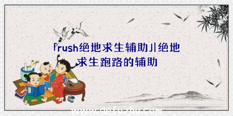 「rush绝地求生辅助」|绝地求生跑路的辅助